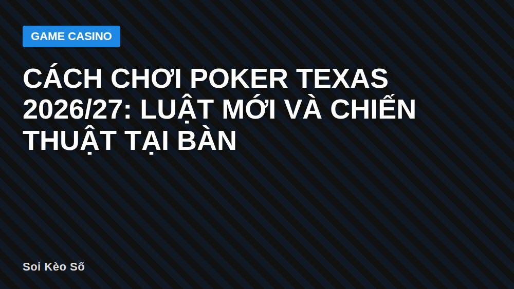 Cách chơi Poker Texas 2026/27: Luật Mới Và Chiến Thuật Tại Bàn