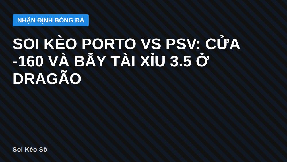 Soi kèo Porto vs PSV: Cửa -160 và bẫy tài xỉu 3.5 ở Dragão